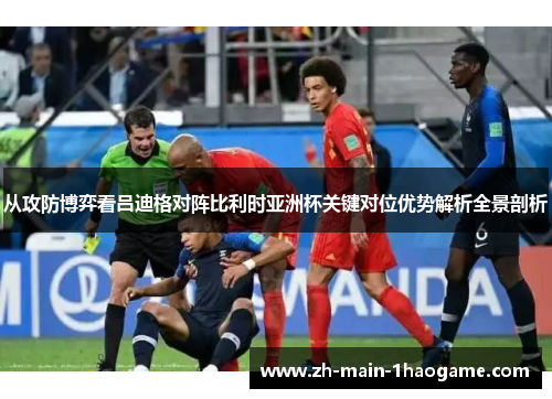 从攻防博弈看吕迪格对阵比利时亚洲杯关键对位优势解析全景剖析