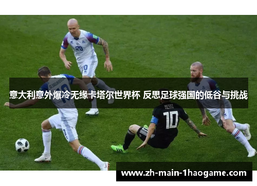 意大利意外爆冷无缘卡塔尔世界杯 反思足球强国的低谷与挑战