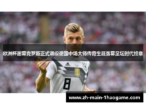 欧洲杯谢幕克罗斯正式退役德国中场大师传奇生涯落幕足坛时代终章
